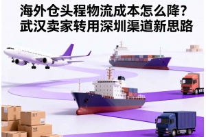 海外仓头程物流成本怎么降?武汉卖家转用深圳渠道新思路