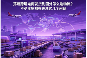 郑州跨境电商发货到国外怎么选物流？不少卖家都在关注这几个问题