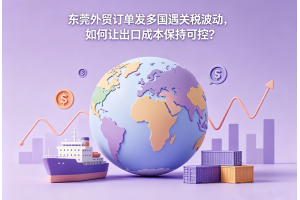 东莞外贸订单发多国遇关税波动,如何让出口成本保持可控?