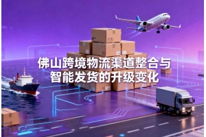 佛山跨境物流渠道整合与智能发货的升级变化