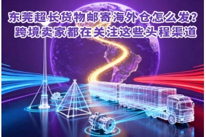 东莞超长货物邮寄海外仓怎么发?跨境卖家都在关注这些头程渠道