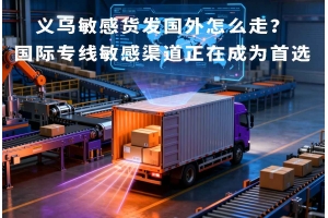 义乌敏感货发国外怎么走?国际专线敏感渠道正在成为首选